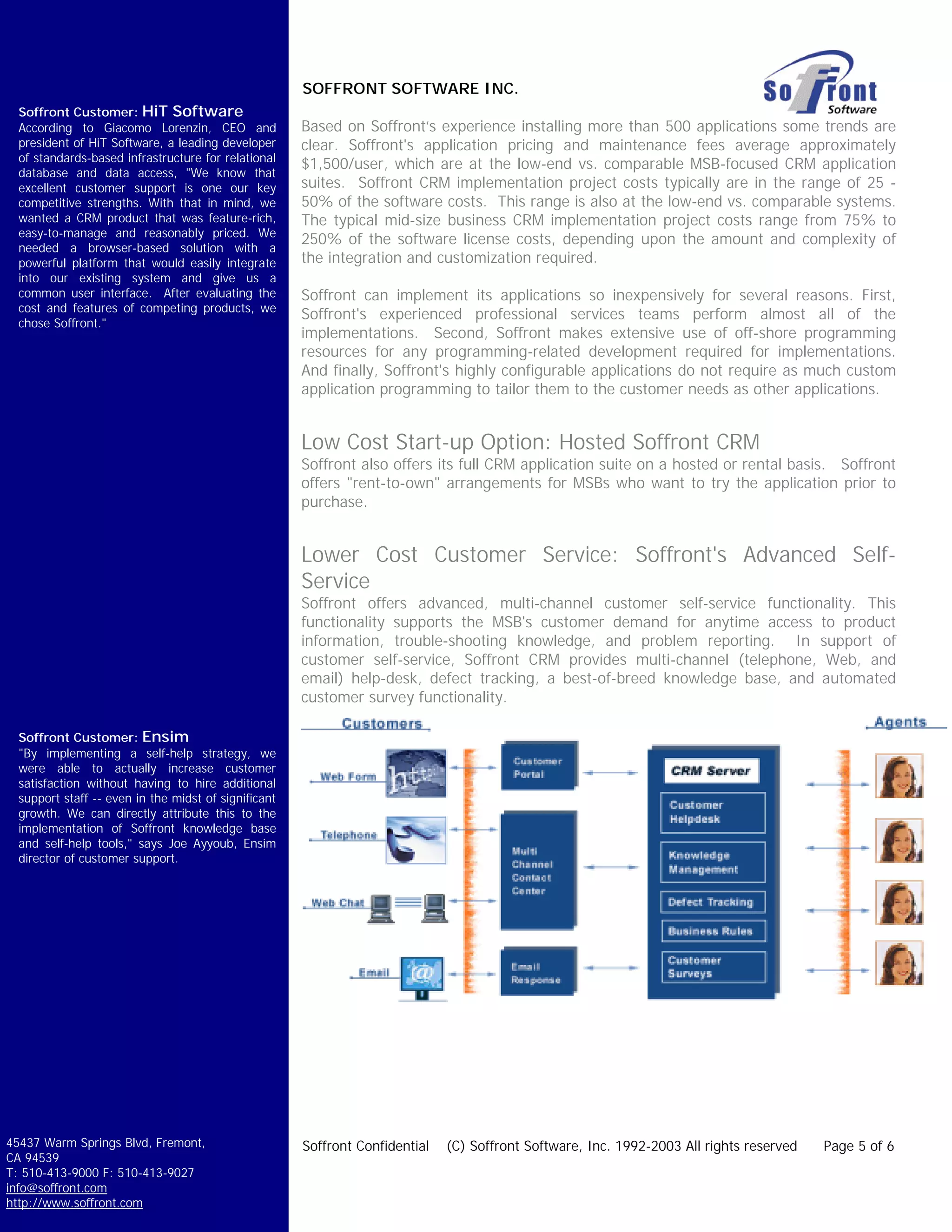SOFFRONT SOFTWARE INC.
  Soffront Customer: HiT Software
  According to Giacomo Lorenzin, CEO and              Based on Soffront’s experience installing more than 500 applications some trends are
  president of HiT Software, a leading developer      clear. Soffront's application pricing and maintenance fees average approximately
  of standards-based infrastructure for relational
                                                      $1,500/user, which are at the low-end vs. comparable MSB-focused CRM application
  database and data access, "We know that
  excellent customer support is one our key           suites. Soffront CRM implementation project costs typically are in the range of 25 -
  competitive strengths. With that in mind, we        50% of the software costs. This range is also at the low-end vs. comparable systems.
  wanted a CRM product that was feature-rich,         The typical mid-size business CRM implementation project costs range from 75% to
  easy-to-manage and reasonably priced. We
                                                      250% of the software license costs, depending upon the amount and complexity of
  needed a browser-based solution with a
  powerful platform that would easily integrate       the integration and customization required.
  into our existing system and give us a
  common user interface. After evaluating the         Soffront can implement its applications so inexpensively for several reasons. First,
  cost and features of competing products, we
                                                      Soffront's experienced professional services teams perform almost all of the
  chose Soffront."
                                                      implementations. Second, Soffront makes extensive use of off-shore programming
                                                      resources for any programming-related development required for implementations.
                                                      And finally, Soffront's highly configurable applications do not require as much custom
                                                      application programming to tailor them to the customer needs as other applications.


                                                      Low Cost Start-up Option: Hosted Soffront CRM
                                                      Soffront also offers its full CRM application suite on a hosted or rental basis. Soffront
                                                      offers "rent-to-own" arrangements for MSBs who want to try the application prior to
                                                      purchase.


                                                      Lower Cost Customer Service: Soffront's Advanced Self-
                                                      Service
                                                      Soffront offers advanced, multi-channel customer self-service functionality. This
                                                      functionality supports the MSB's customer demand for anytime access to product
                                                      information, trouble-shooting knowledge, and problem reporting. In support of
                                                      customer self-service, Soffront CRM provides multi-channel (telephone, Web, and
                                                      email) help-desk, defect tracking, a best-of-breed knowledge base, and automated
                                                      customer survey functionality.

  Soffront Customer: Ensim
  "By implementing a self-help strategy, we
  were able to actually increase customer
  satisfaction without having to hire additional
  support staff -- even in the midst of significant
  growth. We can directly attribute this to the
  implementation of Soffront knowledge base
  and self-help tools," says Joe Ayyoub, Ensim
  director of customer support.




45437 Warm Springs Blvd, Fremont,                     Soffront Confidential   (C) Soffront Software, Inc. 1992-2003 All rights reserved   Page 5 of 6
CA 94539
T: 510-413-9000 F: 510-413-9027
info@soffront.com
http://www.soffront.com
 