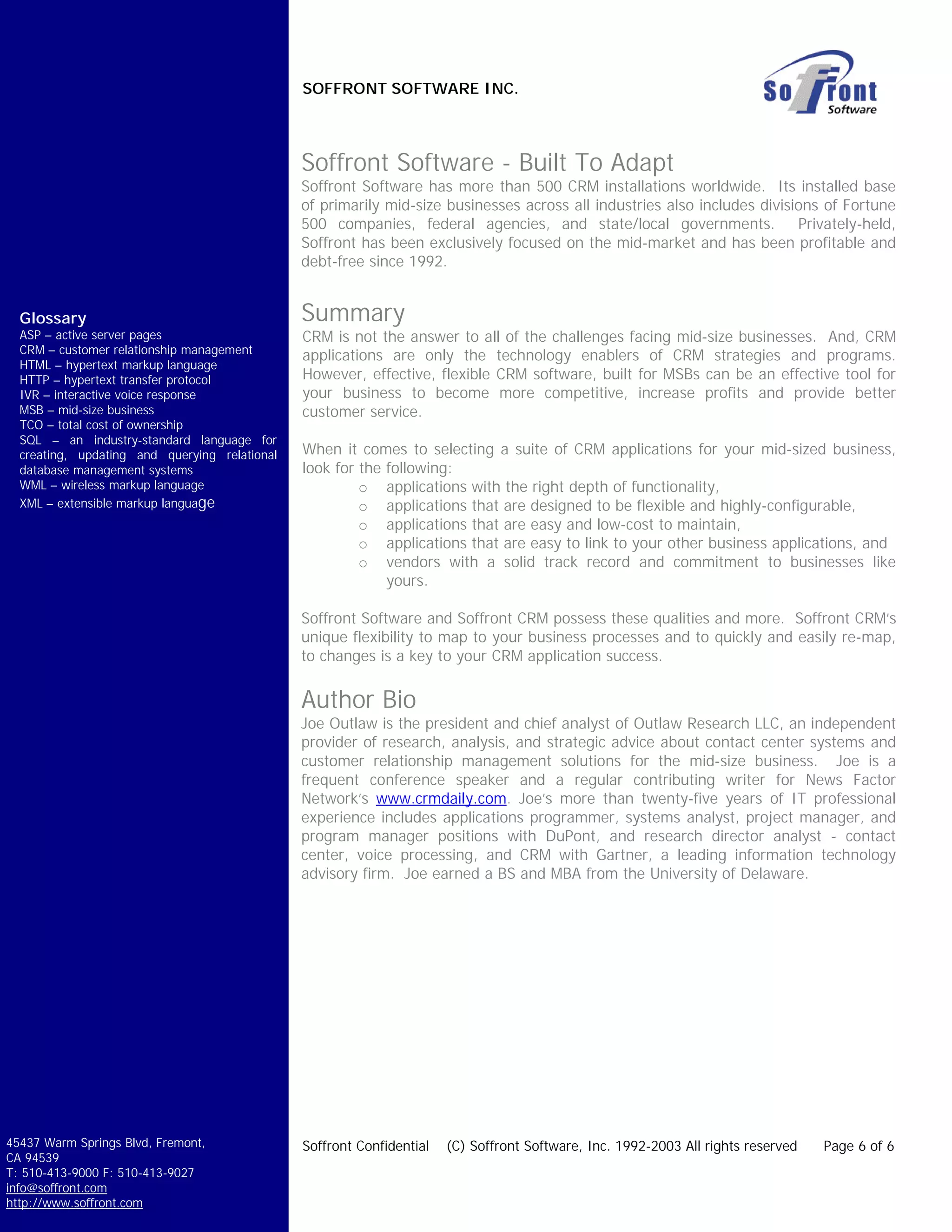 SOFFRONT SOFTWARE INC.



                                               Soffront Software - Built To Adapt
                                               Soffront Software has more than 500 CRM installations worldwide. Its installed base
                                               of primarily mid-size businesses across all industries also includes divisions of Fortune
                                               500 companies, federal agencies, and state/local governments. Privately-held,
                                               Soffront has been exclusively focused on the mid-market and has been profitable and
                                               debt-free since 1992.


  Glossary                                     Summary
  ASP – active server pages                    CRM is not the answer to all of the challenges facing mid-size businesses. And, CRM
  CRM – customer relationship management
                                               applications are only the technology enablers of CRM strategies and programs.
  HTML – hypertext markup language
  HTTP – hypertext transfer protocol           However, effective, flexible CRM software, built for MSBs can be an effective tool for
  IVR – interactive voice response             your business to become more competitive, increase profits and provide better
  MSB – mid-size business                      customer service.
  TCO – total cost of ownership
  SQL – an industry-standard language for
  creating, updating and querying relational   When it comes to selecting a suite of CRM applications for your mid-sized business,
  database management systems                  look for the following:
  WML – wireless markup language                        o applications with the right depth of functionality,
  XML – extensible markup language                      o applications that are designed to be flexible and highly-configurable,
                                                        o applications that are easy and low-cost to maintain,
                                                        o applications that are easy to link to your other business applications, and
                                                        o vendors with a solid track record and commitment to businesses like
                                                            yours.

                                               Soffront Software and Soffront CRM possess these qualities and more. Soffront CRM’s
                                               unique flexibility to map to your business processes and to quickly and easily re-map,
                                               to changes is a key to your CRM application success.


                                               Author Bio
                                               Joe Outlaw is the president and chief analyst of Outlaw Research LLC, an independent
                                               provider of research, analysis, and strategic advice about contact center systems and
                                               customer relationship management solutions for the mid-size business. Joe is a
                                               frequent conference speaker and a regular contributing writer for News Factor
                                               Network’s www.crmdaily.com. Joe’s more than twenty-five years of IT professional
                                               experience includes applications programmer, systems analyst, project manager, and
                                               program manager positions with DuPont, and research director analyst - contact
                                               center, voice processing, and CRM with Gartner, a leading information technology
                                               advisory firm. Joe earned a BS and MBA from the University of Delaware.




45437 Warm Springs Blvd, Fremont,              Soffront Confidential   (C) Soffront Software, Inc. 1992-2003 All rights reserved   Page 6 of 6
CA 94539
T: 510-413-9000 F: 510-413-9027
info@soffront.com
http://www.soffront.com
 