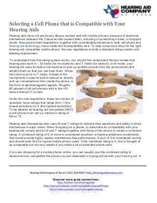  
	
  
	
  
Hearing	
  Aid	
  Company	
  of	
  Texas	
  | (361)	
  356-­‐4003	
  | http://hearingaidcompany.com	
  
Discover more great content here:
http://twitter.com/hearingaidco	
  
http://www.facebook.com/HearingAidCompanyOfTexas	
  
http://www.youtube.com/hearingaidcompany	
  
http://www.pinterest.com/hearingaidtexas	
  
Selecting a Cell Phone that is Compatible with Your
Hearing Aids
Hearing aids have not previously always worked well with mobile phones, because of electronic
interference between the 2 devices that caused static, whizzing or screeching noises, or dropped
words. New government regulations, together with considerable advances in both cell phone and
hearing aid technology, have made this incompatibility rare. To help consumers shop for the right
hearing aid compatible mobile phone, the new regulations include a standard rating system and
labeling requirement.
To understand how this rating system works, you should first understand the two modes that
hearing aids work in – M mode (for microphone) and T mode (for telecoil). In M mode, your
hearing aid uses its built-in microphone to pick up audible sounds from the environment and
amplify them so that you can hear them. When
the hearing aid is in T mode, instead of the
microphone it uses its built-in telecoil to directly
pick up conversations from inside the phone, in
the form of electromagnetic signals. Roughly
60 percent of all cell phones sold in the US
have a telecoil (T) mode.
Under the new regulations, these two modes of
operation have ratings that range from 1 (the
lowest sensitivity) to 4 (the highest sensitivity).
To be labeled as hearing aid compatible (HAC)
a cell phone must carry a minimum rating of
M3 or T3.
Hearing aids themselves also carry M and T ratings to indicate their sensitivity and ability to block
interference in each mode. When shopping for a phone, to determine its compatibility with your
hearing aid, simply add its M and T ratings together with those of the phone to create a combined
rating. A combined rating of 6 or more is considered excellent, a hearing aid/phone combination
that would provide highly usable, interference-free performance. A sum of 5 is considered normal
and should work fine for typical mobile phone users. If the combined rating is 4, this is thought of
as acceptable but not very usable if you make a lot of extended phone calls.
If you are shopping for a mobile phone online, you can usually use this combined rating to
determine how compatible the phone you are interested in buying will be with your hearing aid. A
 
