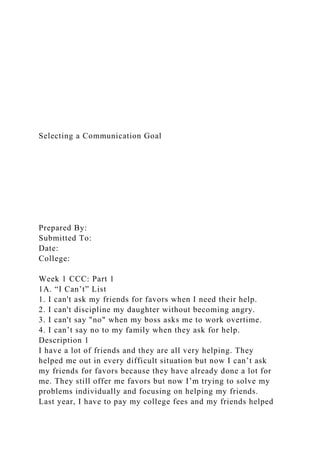 Selecting a Communication Goal
Prepared By:
Submitted To:
Date:
College:
Week 1 CCC: Part 1
1A. “I Can’t” List
1. I can't ask my friends for favors when I need their help.
2. I can't discipline my daughter without becoming angry.
3. I can't say "no" when my boss asks me to work overtime.
4. I can’t say no to my family when they ask for help.
Description 1
I have a lot of friends and they are all very helping. They
helped me out in every difficult situation but now I can’t ask
my friends for favors because they have already done a lot for
me. They still offer me favors but now I’m trying to solve my
problems individually and focusing on helping my friends.
Last year, I have to pay my college fees and my friends helped
 