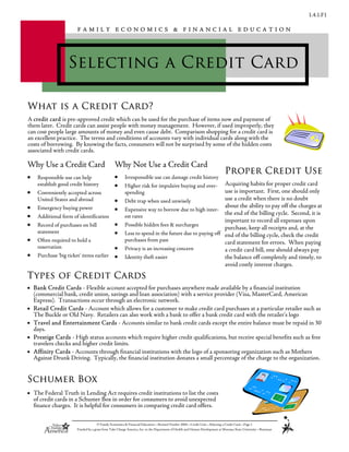 1.4.1.F1
© Family Economics & Financial Education—Revised October 2004—Credit Unit—Selecting a Credit Card—Page 1
Funded by a grant from Take Charge America, Inc. to the Department of Health and Human Development at Montana State University—Bozeman
Selecting a Credit Card
F A M I L Y E C O N O M I C S & F I N A N C I A L E D U C A T I O N
• Bank Credit Cards - Flexible account accepted for purchases anywhere made available by a financial institution
(commercial bank, credit union, savings and loan association) with a service provider (Visa, MasterCard, American
Express). Transactions occur through an electronic network.
• Retail Credit Cards - Account which allows for a customer to make credit card purchases at a particular retailer such as
The Buckle or Old Navy. Retailers can also work with a bank to offer a bank credit card with the retailer’s logo
• Travel and Entertainment Cards - Accounts similar to bank credit cards except the entire balance must be repaid in 30
days.
• Prestige Cards - High status accounts which require higher credit qualifications, but receive special benefits such as free
travelers checks and higher credit limits.
• Affinity Cards - Accounts through financial institutions with the logo of a sponsoring organization such as Mothers
Against Drunk Driving. Typically, the financial institution donates a small percentage of the charge to the organization.
Types of Credit Cards
• Responsible use can help
establish good credit history
• Conveniently accepted across
United States and abroad
• Emergency buying power
• Additional form of identification
• Record of purchases on bill
statement
• Often required to hold a
reservation
• Purchase ‘big ticket’ items earlier
• Irresponsible use can damage credit history
• Higher risk for impulsive buying and over-
spending
• Debt trap when used unwisely
• Expensive way to borrow due to high inter-
est rates
• Possible hidden fees & surcharges
• Less to spend in the future due to paying off
purchases from past
• Privacy is an increasing concern
• Identity theft easier
Why Use a Credit Card Why Not Use a Credit Card
Acquiring habits for proper credit card
use is important. First, one should only
use a credit when there is no doubt
about the ability to pay off the charges at
the end of the billing cycle. Second, it is
important to record all expenses upon
purchase, keep all receipts and, at the
end of the billing cycle, check the credit
card statement for errors. When paying
a credit card bill, one should always pay
the balance off completely and timely, to
avoid costly interest charges.
Proper Credit Use
Schumer Box
• The Federal Truth in Lending Act requires credit institutions to list the costs
of credit cards in a Schumer Box in order for consumers to avoid unexpected
finance charges. It is helpful for consumers in comparing credit card offers.
A credit card is pre-approved credit which can be used for the purchase of items now and payment of
them later. Credit cards can assist people with money management. However, if used improperly, they
can cost people large amounts of money and even cause debt. Comparison shopping for a credit card is
an excellent practice. The terms and conditions of accounts vary with individual cards along with the
costs of borrowing. By knowing the facts, consumers will not be surprised by some of the hidden costs
associated with credit cards.
What is a Credit Card?
 