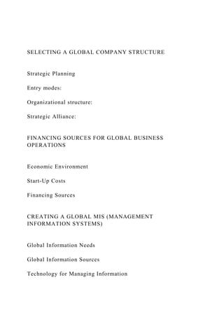 SELECTING A GLOBAL COMPANY STRUCTURE
Strategic Planning
Entry modes:
Organizational structure:
Strategic Alliance:
FINANCING SOURCES FOR GLOBAL BUSINESS
OPERATIONS
Economic Environment
Start-Up Costs
Financing Sources
CREATING A GLOBAL MIS (MANAGEMENT
INFORMATION SYSTEMS)
Global Information Needs
Global Information Sources
Technology for Managing Information
 