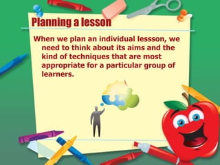 Planning a lesson
When we plan an individual lessson, we
need to think about its aims and the
kind of techniques that are most
appropriate for a particular group of
learners.
 