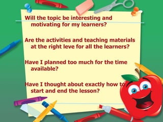 Will the topic be interesting and
motivating for my learners?
Are the activities and teaching materials
at the right leve for all the learners?
Have I planned too much for the time
available?
Have I thought about exactly how to
start and end the lesson?
 