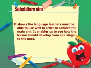 It shows the language learners must be
able to use well in order to achieve the
main aim. It enables us to see how the
lesson should develop from one stage
to the next.
Subsidiary aim
 