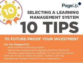 10 TIPSTO FUTURE-PROOF YOUR INVESTMENT
SELECTING A LEARNING
MANAGEMENT SYSTEM
Are You Equipped To:
- Meet workforce learning needs?
- Deliver personalised and engaging learning solutions?
- Develop organisational capability for now and the future?
Here are 10 tips to select the right, modern Learning
Management System (LMS) for your organisation:
 
