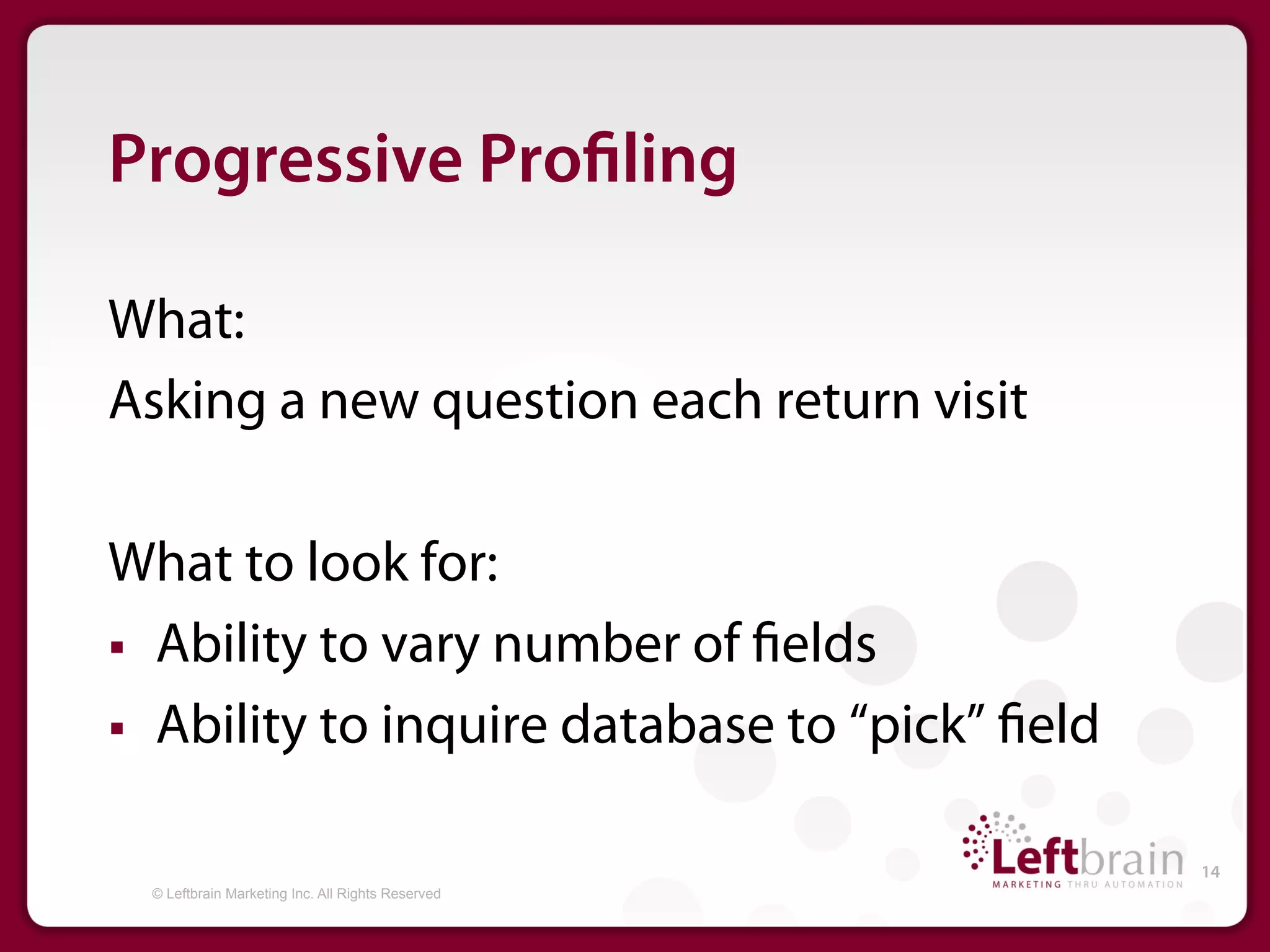 Progressive Pro ling

What:
Asking a new question each return visit

What to look for:
§  Ability to vary number of elds

§  Ability to inquire database to “pick” eld


                                                   14
  © Leftbrain Marketing Inc. All Rights Reserved
 