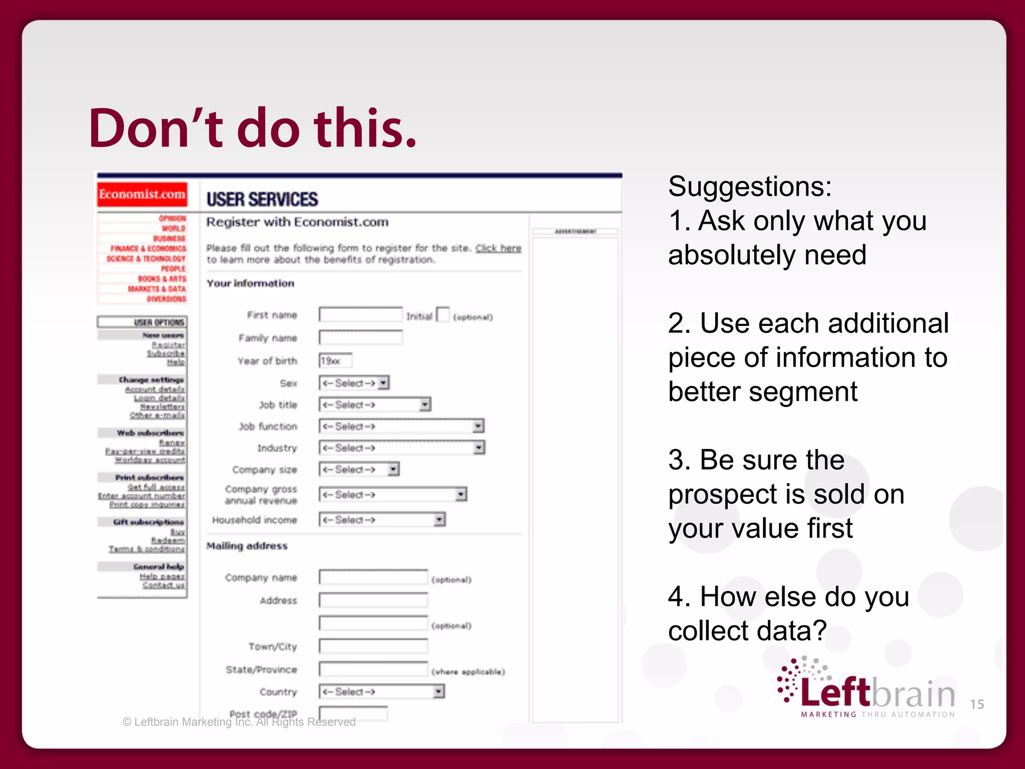 Don’t do this.
                                                  Suggestions:
                                                  1. Ask only what you
                                                  absolutely need

                                                  2. Use each additional
                                                  piece of information to
                                                  better segment

                                                  3. Be sure the
                                                  prospect is sold on
                                                  your value first

                                                  4. How else do you
                                                  collect data?

                                                                            15
 © Leftbrain Marketing Inc. All Rights Reserved
 