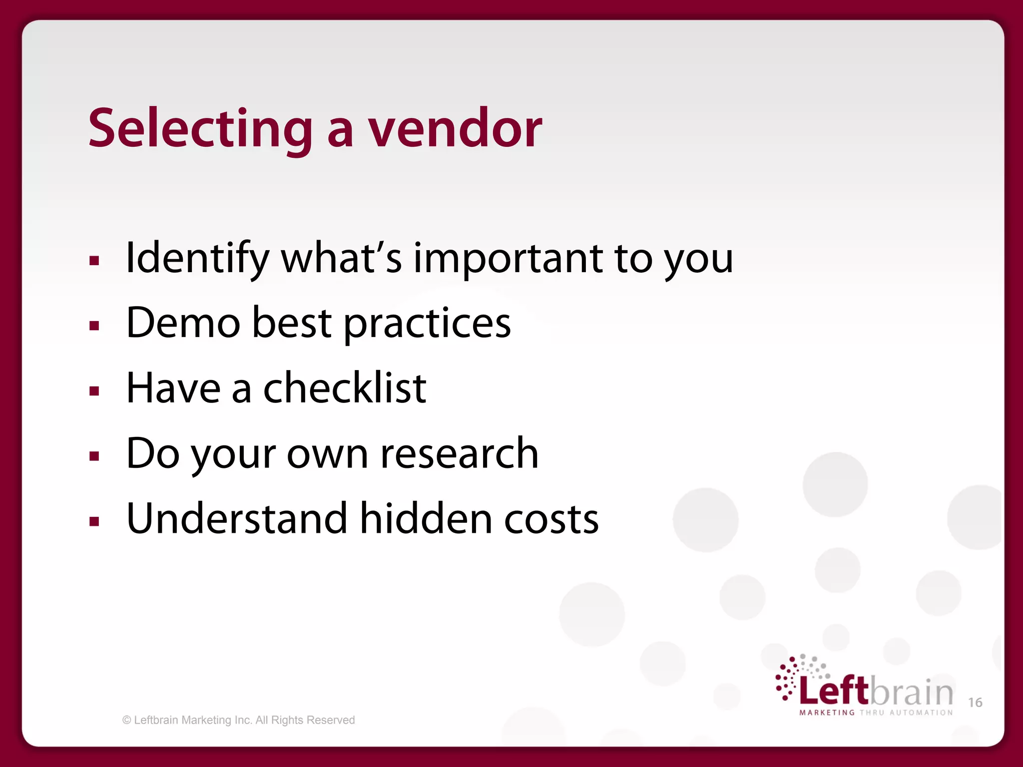 Selecting a vendor

§    Identify what’s important to you
§    Demo best practices
§    Have a checklist
§    Do your own research
§    Understand hidden costs


                                                       16
      © Leftbrain Marketing Inc. All Rights Reserved
 