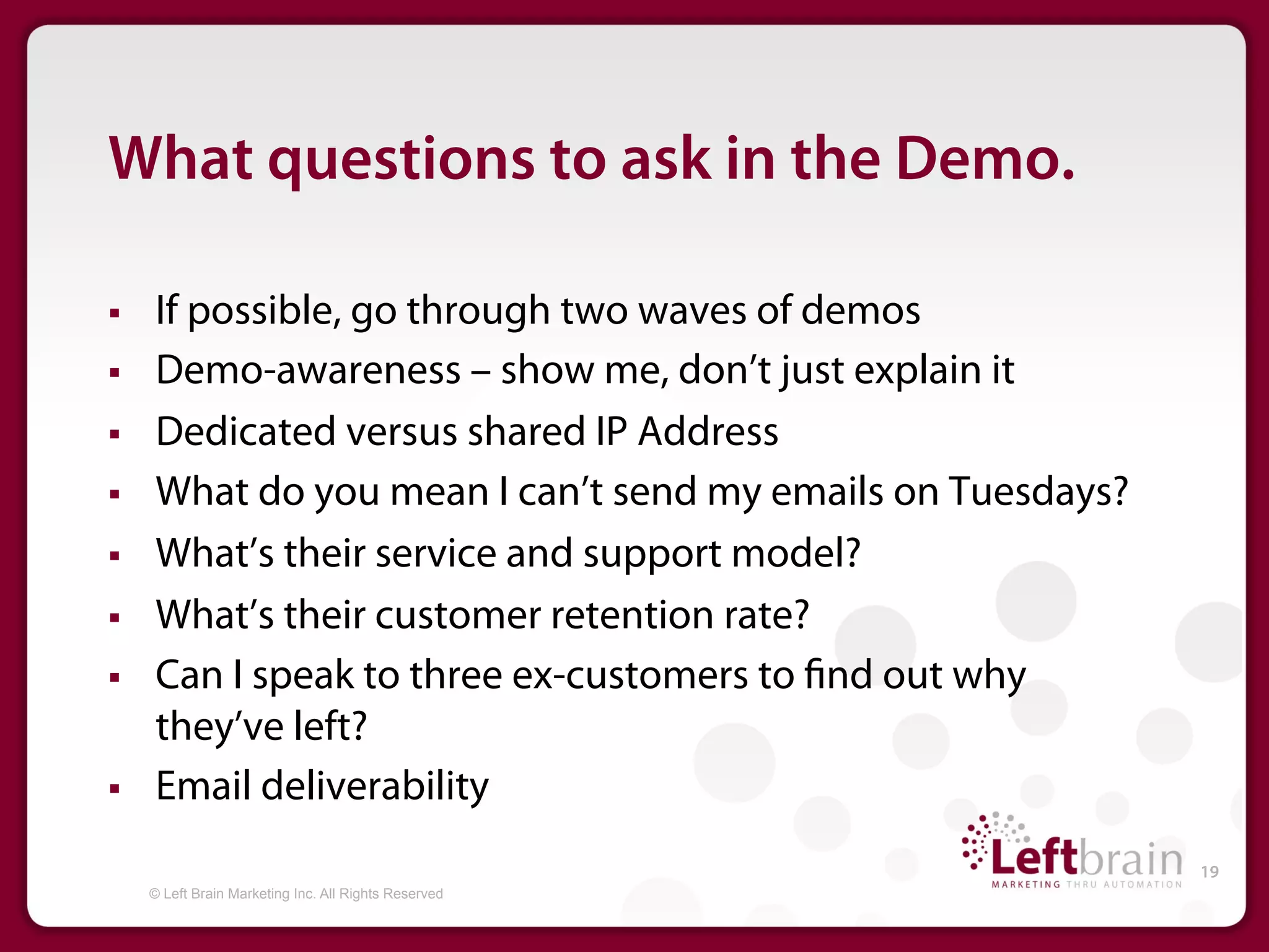 What questions to ask in the Demo.

§    If possible, go through two waves of demos
§    Demo-awareness – show me, don’t just explain it
§    Dedicated versus shared IP Address
§    What do you mean I can’t send my emails on Tuesdays?
§    What’s their service and support model?
§    What’s their customer retention rate?
§    Can I speak to three ex-customers to nd out why
      they’ve left?
§    Email deliverability
                                                             19
      © Left Brain Marketing Inc. All Rights Reserved
 