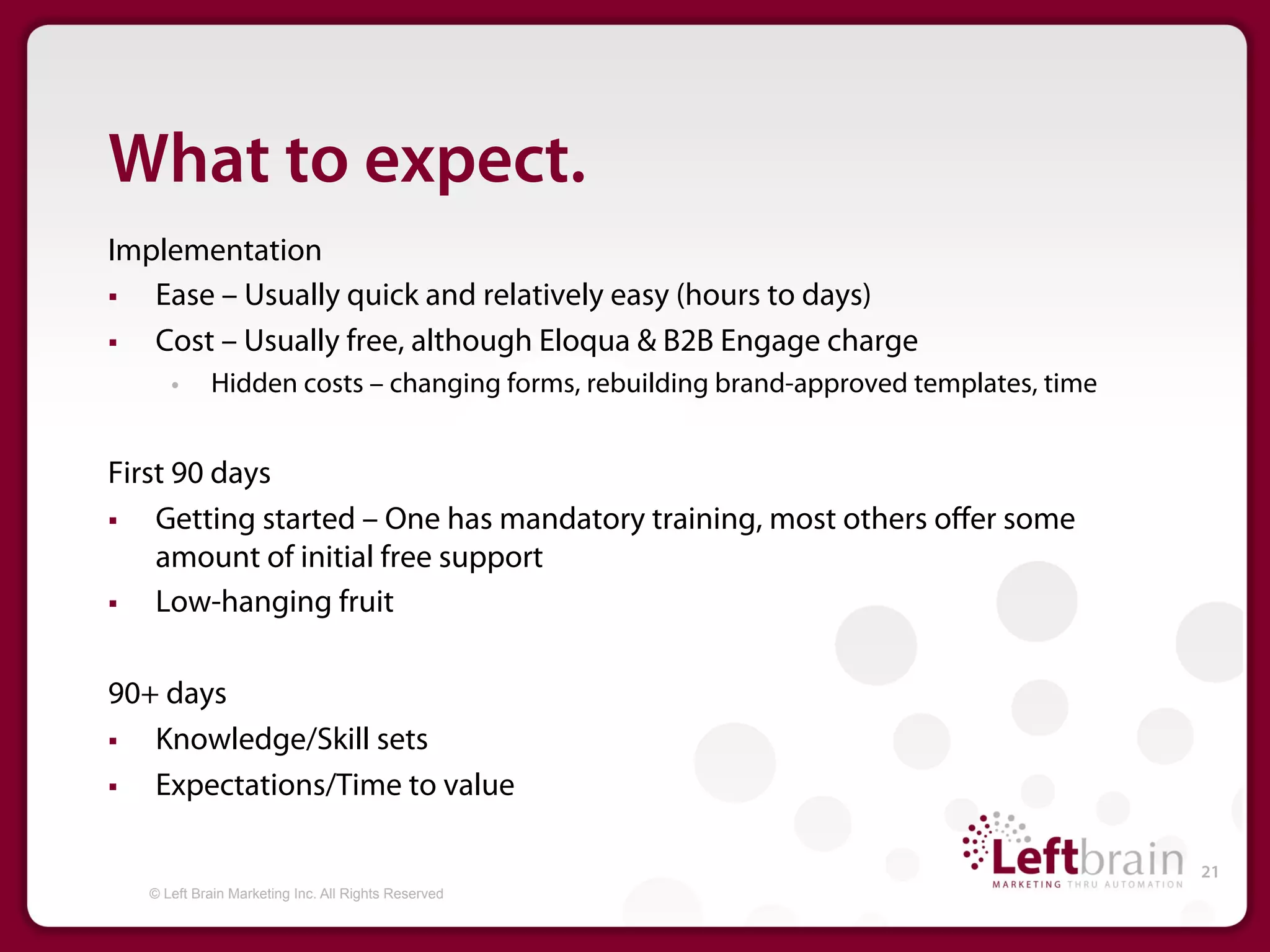 What to expect.
Implementation
§  Ease – Usually quick and relatively easy (hours to days)
§  Cost – Usually free, although Eloqua & B2B Engage charge
      •     Hidden costs – changing forms, rebuilding brand-approved templates, time


First 90 days
§  Getting started – One has mandatory training, most others oﬀer some
    amount of initial free support
§  Low-hanging fruit

90+ days
§  Knowledge/Skill sets
§  Expectations/Time to value

                                                                                       21
   © Left Brain Marketing Inc. All Rights Reserved
 