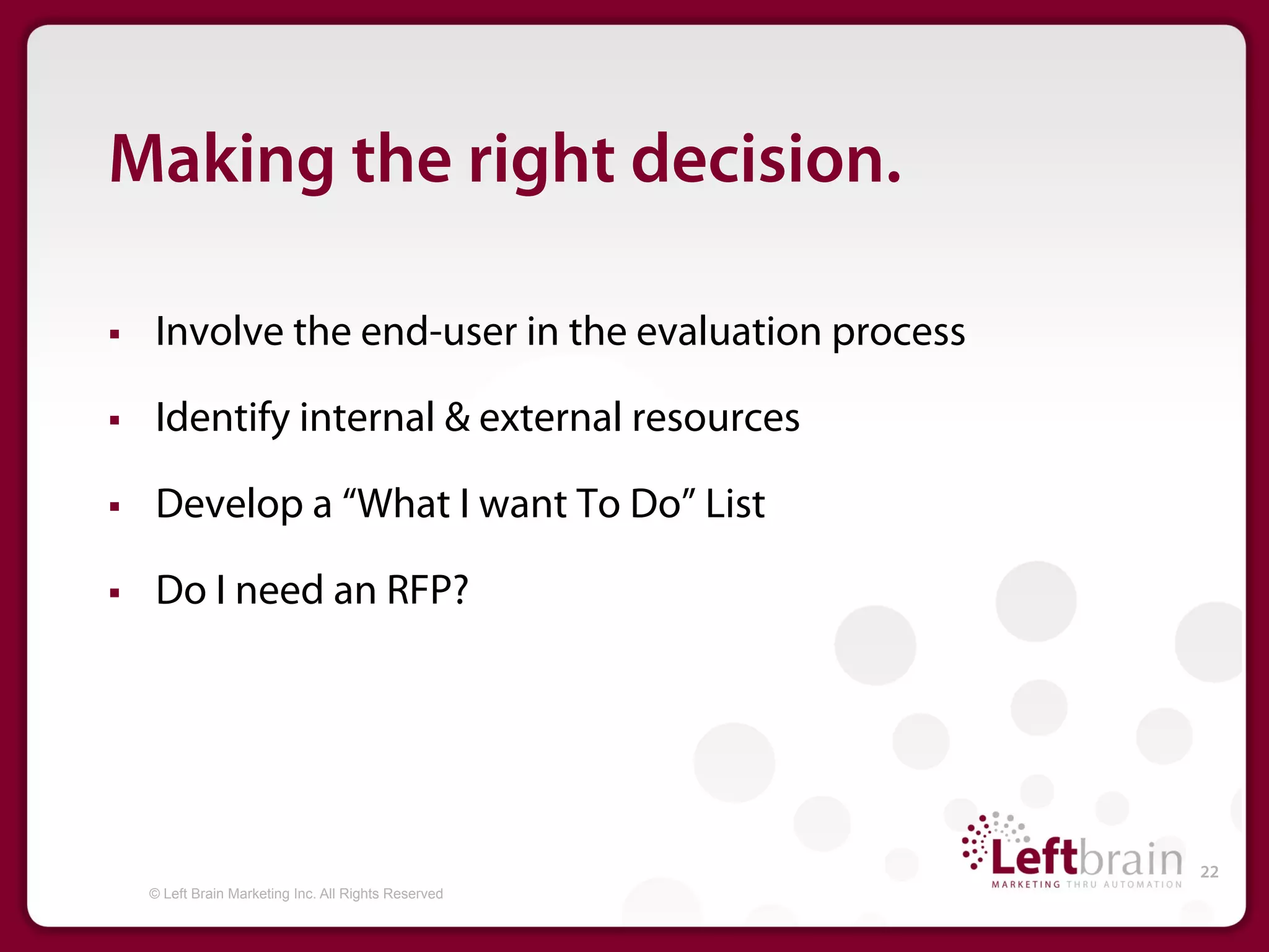 Making the right decision.

§    Involve the end-user in the evaluation process

§    Identify internal & external resources

§    Develop a “What I want To Do” List

§    Do I need an RFP?




                                                        22
      © Left Brain Marketing Inc. All Rights Reserved
 