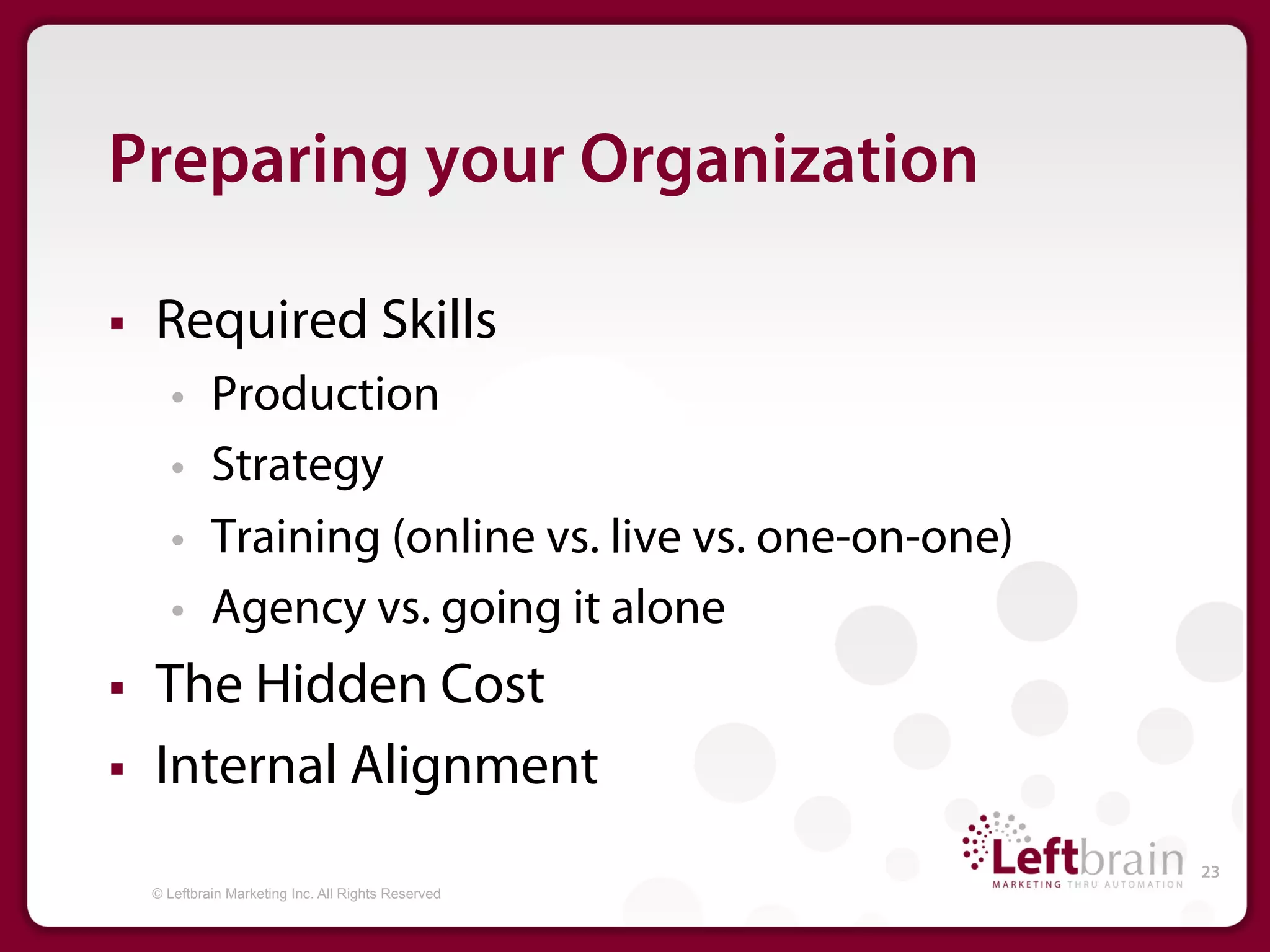Preparing your Organization

§    Required Skills
         •     Production
         •     Strategy
         •     Training (online vs. live vs. one-on-one)
         •     Agency vs. going it alone
§    The Hidden Cost
§    Internal Alignment
                                                           23
      © Leftbrain Marketing Inc. All Rights Reserved
 