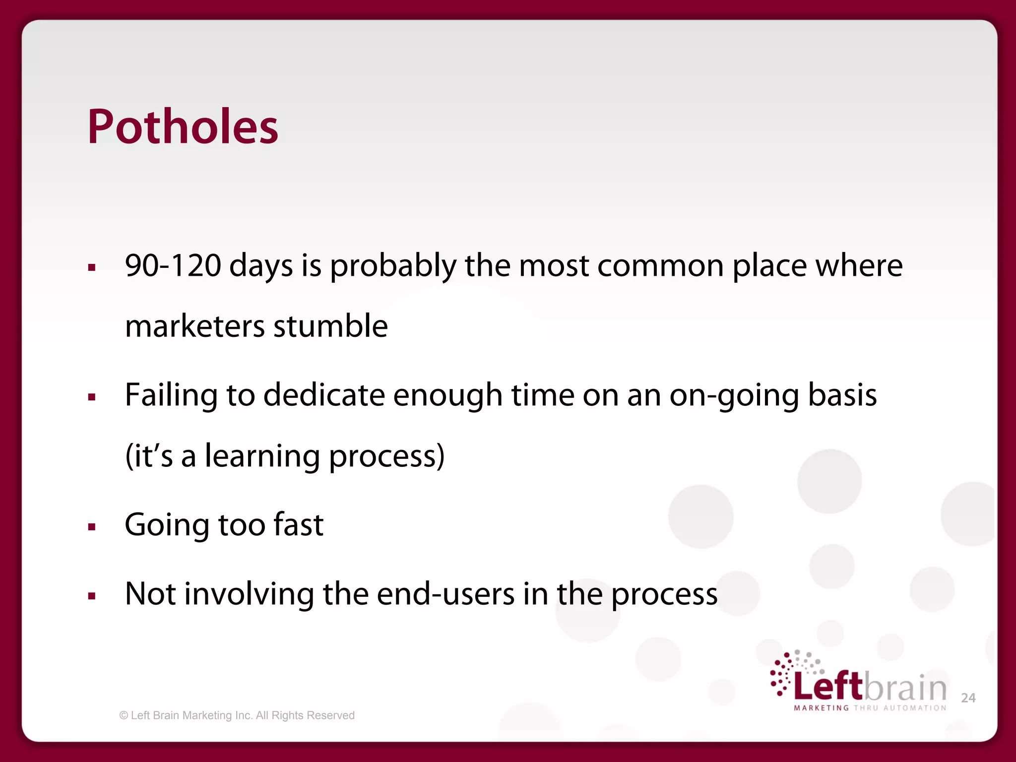 Potholes

§    90-120 days is probably the most common place where
      marketers stumble

§    Failing to dedicate enough time on an on-going basis
      (it’s a learning process)

§    Going too fast

§    Not involving the end-users in the process

                                                             24
      © Left Brain Marketing Inc. All Rights Reserved
 