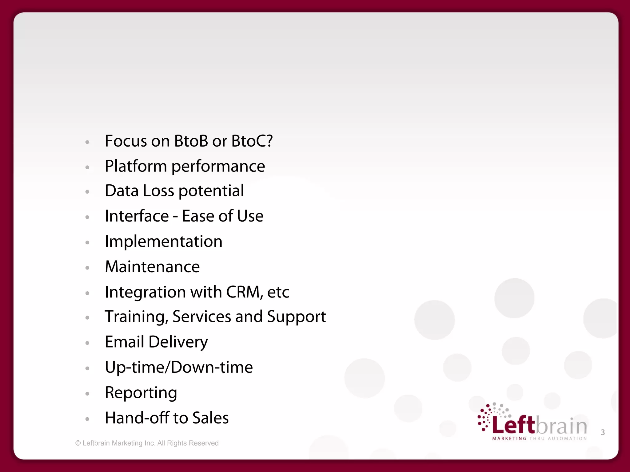 •     Focus on BtoB or BtoC?
   •     Platform performance
   •     Data Loss potential
   •     Interface - Ease of Use
   •     Implementation
   •     Maintenance
   •     Integration with CRM, etc
   •     Training, Services and Support
   •     Email Delivery
   •     Up-time/Down-time
   •     Reporting
   •     Hand-oﬀ to Sales
                                                 3
© Leftbrain Marketing Inc. All Rights Reserved
 
