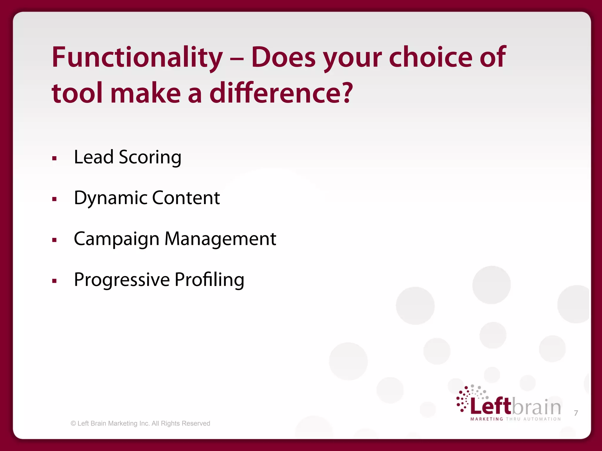 Functionality – Does your choice of
tool make a diﬀerence?

§    Lead Scoring

§    Dynamic Content

§    Campaign Management

§    Progressive Pro ling




                                                        7
      © Left Brain Marketing Inc. All Rights Reserved
 