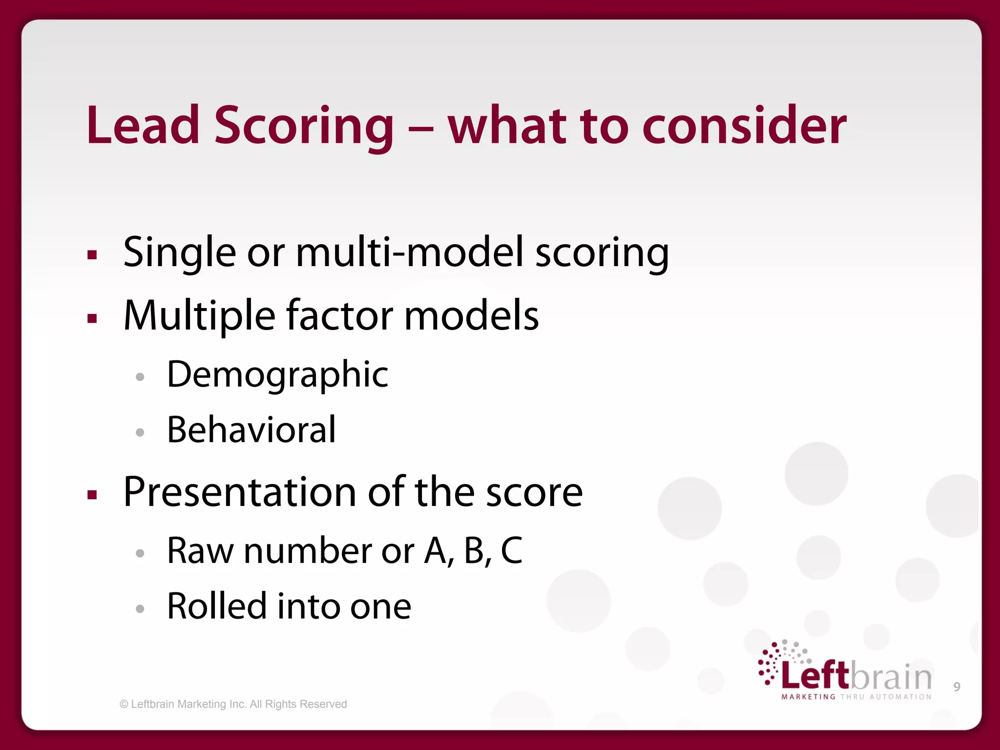 Lead Scoring – what to consider

§    Single or multi-model scoring
§    Multiple factor models
         •     Demographic
         •     Behavioral
§    Presentation of the score
         •     Raw number or A, B, C
         •     Rolled into one
                                                       9
      © Leftbrain Marketing Inc. All Rights Reserved
 