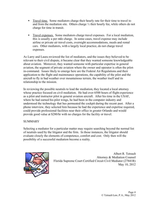 Page 4
© Tetrault Law, P.A., May 2012
• Travel time. Some mediators charge their hourly rate for their time to travel to
and from the mediation site. Others charge ½ their hourly fee, while others do not
charge for time in transit.
• Travel expenses. Some mediators charge travel expenses. For a local mediation,
this is usually a per mile charge. In some cases, travel expense may include
airline or private air travel costs, overnight accommodations, meals and rental
cars. Other mediators, with a largely local practice, do not charge travel
expenses.
As Larry and Laura reviewed the list of mediators, and the issues they believed to be
relevant to their civil dispute, it became clear that they wanted someone knowledgeable
about aviation. Moreover, they wanted someone with particular expertise in general
aviation, the segment of private aviation where the owner and operator is often the pilot-
in-command. Issues likely to emerge here are the Federal Air Regulations and their
application to the flight and maintenance operations, the capability of the pilot and the
aircraft to fly in bad weather over mountainous terrain, the weather itself and its
relationship to the mission.
In reviewing the possible neutrals to lead the mediation, they located a local attorney
whose practice focused on civil mediation. He had over 6500 hours of flight experience
as a pilot and instructor pilot in general aviation aircraft. After his time in the USAF,
where he had earned his pilot wings, he had been in the computer industry and
understood the technology that has permeated the cockpit during the recent past. After a
phone interview, they selected him because he had the experience and expertise required,
could provide professional facilities near their office in greater Orlando and would
provide good value at $280/hr with no charges for the facility or travel.
SUMMARY
Selecting a mediator for a particular matter may require searching beyond the normal list
of neutrals used by the litigator and the firm. In those instances, the litigator should
evaluate closely the elements of competence, comfort and cost. Only then will the
possibility of a successful mediation become a reality.
Albert R. Tetrault
Attorney & Mediation Counsel
Florida Supreme Court Certified Circuit Civil Mediator (27841R)
May 10, 2012
 