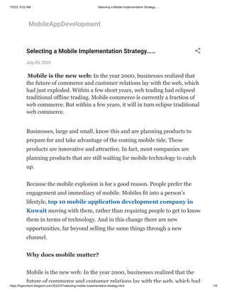 7/5/22, 8:02 AM Selecting a Mobile Implementation Strategy……
https://fugenxtech.blogspot.com/2022/07/selecting-mobile-implementation-strategy.html 1/8
MobileAppDevelopment
Selecting a Mobile Implementation Strategy……
July 05, 2022
 Mobile is the new web: In the year 2000, businesses realized that
the future of commerce and customer relations lay with the web, which
had just exploded. Within a few short years, web trading had eclipsed
traditional offline trading. Mobile commerce is currently a fraction of
web commerce. But within a few years, it will in turn eclipse traditional
web commerce.
Businesses, large and small, know this and are planning products to
prepare for and take advantage of the coming mobile tide. These
products are innovative and attractive. In fact, most companies are
planning products that are still waiting for mobile technology to catch
up.
Because the mobile explosion is for a good reason. People prefer the
engagement and immediacy of mobile. Mobiles fit into a person’s
lifestyle, top 10 mobile application development company in
Kuwait moving with them, rather than requiring people to get to know
them in terms of technology. And in this change there are new
opportunities, far beyond selling the same things through a new
channel.
Why does mobile matter?
Mobile is the new web: In the year 2000, businesses realized that the
future of commerce and customer relations lay with the web, which had
 
