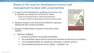 ©2015 Murray Cantor
Bayes is the way for development teams and
management to deal with uncertainties
 In types II and III development, quantities such as time, cost
to complete, and velocity are not known for certain.
• There is not enough known to make exact predictions
• You need to utilize the actual data you produce sprint by sprint
 Bayesian analysis is the centuries old method for rigorously
dealing with with uncertain quantities.
 Bayesian analytics allows everyone on the team to learn
together.
17
 Attributes of Bayes:
 Uncertain quantities are specified probabilities
 The probabilities capture both the best/worst estimates and the level of uncertainty
 The probabilities/beliefs are updated as information, evidence comes in.
 The probability distributions can be “added,” “multiplied,” etc.
 