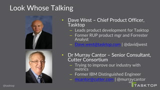 Look Whose Talking
@tasktop
• Dave West – Chief Product Officer,
Tasktop
– Leads product development for Tasktop
– Former RUP product mgr and Forrester
Analyst
– Dave.west@tasktop.com | @davidjwest
• Dr Murray Cantor – Senior Consultant,
Cutter Consortium
– Trying to improve our industry with
metrics
– Former IBM Distinguished Engineer
– mcantor@cutter.com | @murraycantor
 