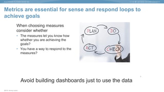 ©2015 Murray Cantor
Metrics are essential for sense and respond loops to
achieve goals
When choosing measures
consider whether
• The measures let you know how
whether you are achieving the
goals?
• You have a way to respond to the
measures?
8
Avoid building dashboards just to use the data
 
