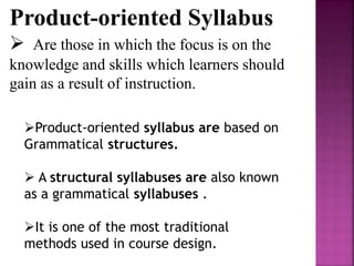 Product-oriented Syllabus
 Are those in which the focus is on the
knowledge and skills which learners should
gain as a result of instruction.
Product-oriented syllabus are based on
Grammatical structures.
 A structural syllabuses are also known
as a grammatical syllabuses .
It is one of the most traditional
methods used in course design.
 
