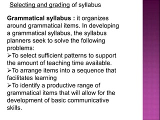 Selecting and grading of syllabus
Grammatical syllabus : it organizes
around grammatical items. In developing
a grammatical syllabus, the syllabus
planners seek to solve the following
problems:
To select sufficient patterns to support
the amount of teaching time available.
To arrange items into a sequence that
facilitates learning
To identify a productive range of
grammatical items that will allow for the
development of basic communicative
skills.
 