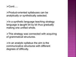 .
s
Conti….
Product-oriented syllabuses can be
analytically or synthetically selected.
In a synthetic language teaching strategy
language is taught bit by bit thus gradually
making one unified whole.
This strategy was connected with acquiring
of grammatical structures.
In an analytic syllabus the aim is the
communicative structures with different
degrees of difficulty.
 