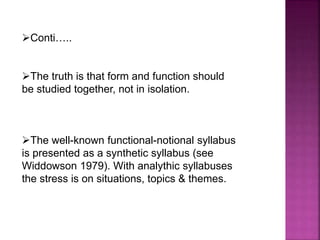 Conti…..
The truth is that form and function should
be studied together, not in isolation.
The well-known functional-notional syllabus
is presented as a synthetic syllabus (see
Widdowson 1979). With analythic syllabuses
the stress is on situations, topics & themes.
 