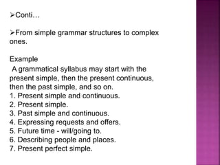 Conti…
From simple grammar structures to complex
ones.
Example
A grammatical syllabus may start with the
present simple, then the present continuous,
then the past simple, and so on.
1. Present simple and continuous.
2. Present simple.
3. Past simple and continuous.
4. Expressing requests and offers.
5. Future time - will/going to.
6. Describing people and places.
7. Present perfect simple.
 