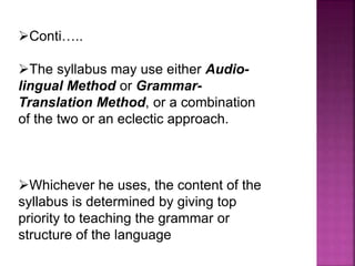 Conti…..
The syllabus may use either Audio-
lingual Method or Grammar-
Translation Method, or a combination
of the two or an eclectic approach.
Whichever he uses, the content of the
syllabus is determined by giving top
priority to teaching the grammar or
structure of the language
 