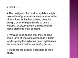 Conti……
The designer of a product syllabus might
take a list of grammatical structures or a list
of functions as his/her starting point for
design, or s/he might decide to use a
wordlist, or alternatively, a mixture of all
these elements may be used.
 What is important is that they all take
some form of linguistic content as a basis
for designing the syllabus (such syllabuses
are also described as content syllabuses
Students are graded according to their
ability.
 