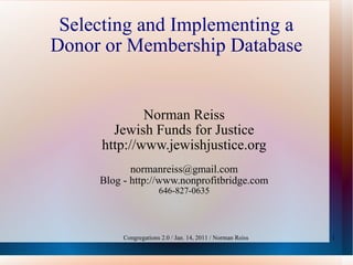 Selecting and Implementing a Donor or Membership Database Norman Reiss Jewish Funds for Justice http://www.jewishjustice.org [email_address] Blog - http://www.nonprofitbridge.com 646-827-0635 Congregations 2.0 / Jan. 14, 2011 / Norman Reiss 