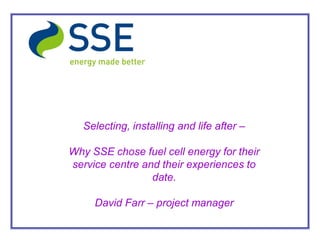 Selecting, installing and life after –

Why SSE chose fuel cell energy for their
service centre and their experiences to
                 date.

     David Farr – project manager
 