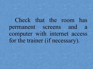 Check that the room has
permanent screens and a
computer with internet access
for the trainer (if necessary).
 