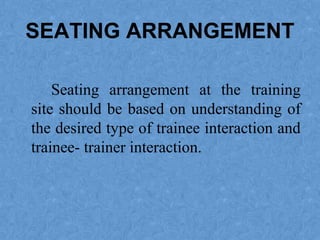 SEATING ARRANGEMENT
Seating arrangement at the training
site should be based on understanding of
the desired type of trainee interaction and
trainee- trainer interaction.
 