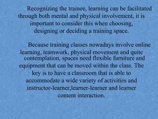 Recognizing the trainee, learning can be facilitated
through both mental and physical involvement, it is
important to consider this when choosing,
designing or deciding a training space.
Because training classes nowadays involve online
learning, teamwork, physical movement and quite
contemplation, spaces need flexible furniture and
equipment that can be moved within the class. The
key is to have a classroom that is able to
accommodate a wide variety of activities and
instructor-learner,learner-learner and learner
content interaction.
 