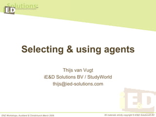 Selecting & using agents

                                               Thijs van Vugt
                                       iE&D Solutions BV / StudyWorld
                                          thijs@ied-solutions.com




ENZ Workshops, Auckland & Christchurch March 2009                All materials strictly copyright © iE&D Solutions® BV
 