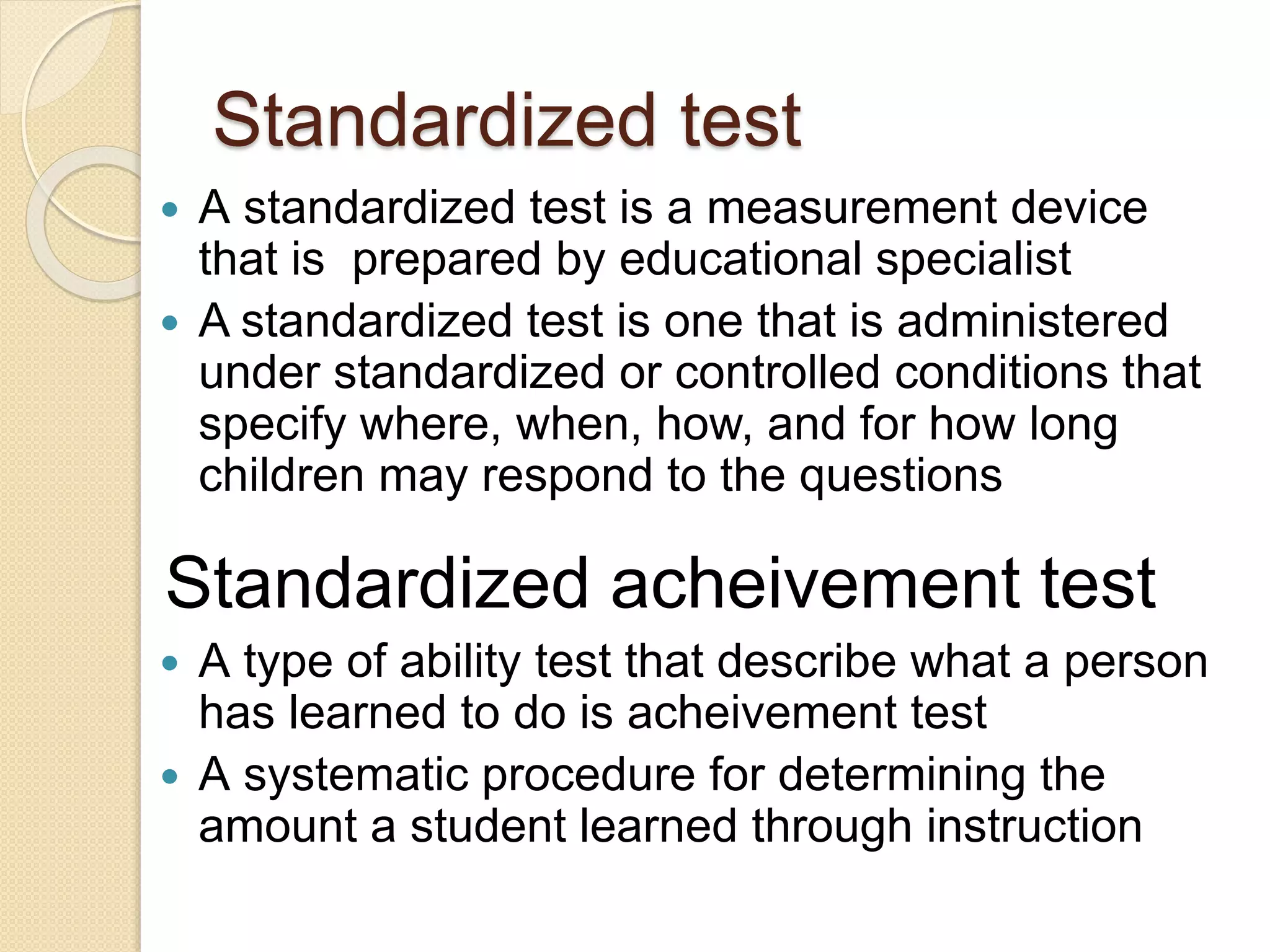 Standardized test
 A standardized test is a measurement device
that is prepared by educational specialist
 A standardized test is one that is administered
under standardized or controlled conditions that
specify where, when, how, and for how long
children may respond to the questions
 A type of ability test that describe what a person
has learned to do is acheivement test
 A systematic procedure for determining the
amount a student learned through instruction
Standardized acheivement test
 