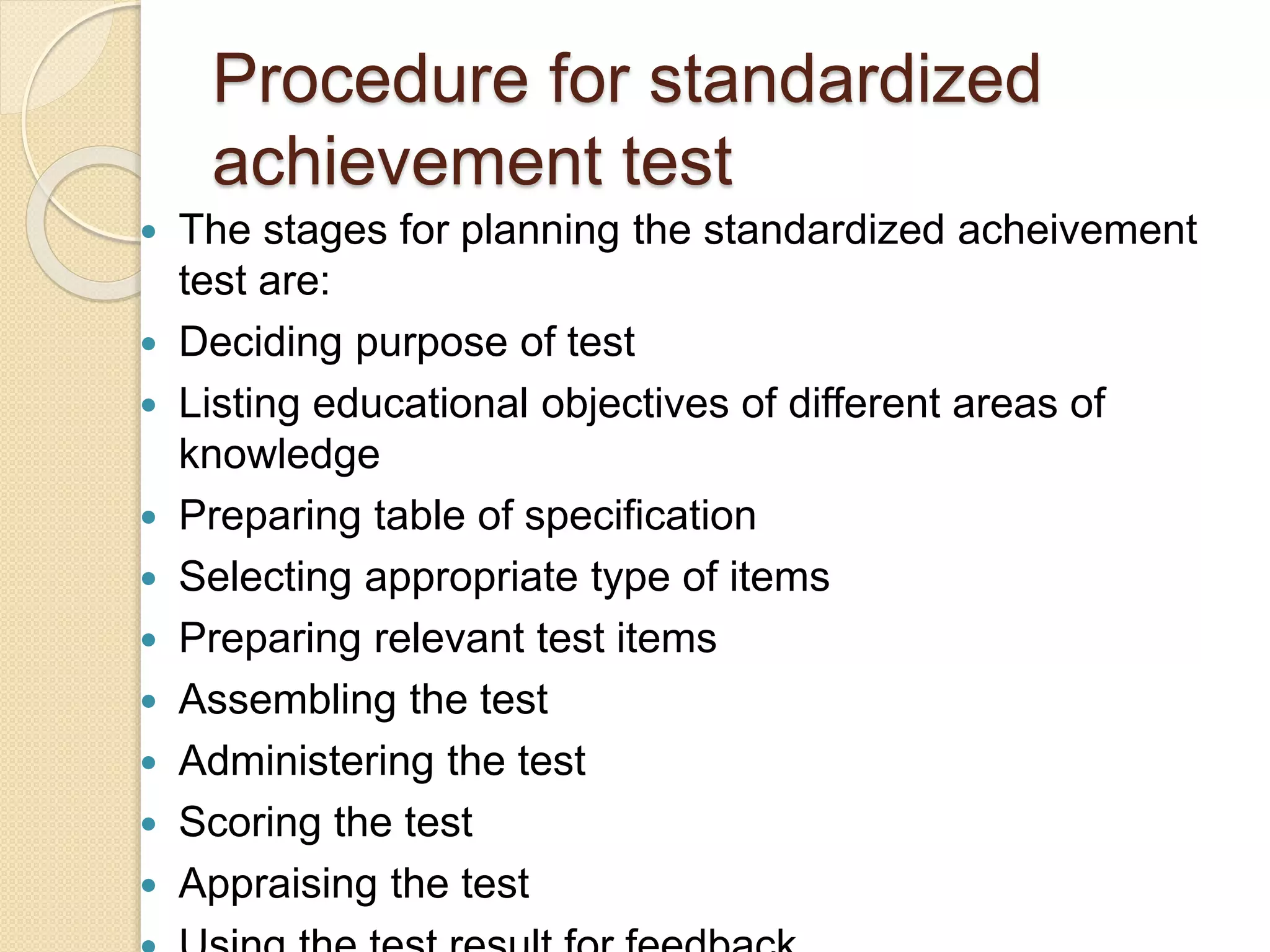 Procedure for standardized
achievement test
 The stages for planning the standardized acheivement
test are:
 Deciding purpose of test
 Listing educational objectives of different areas of
knowledge
 Preparing table of specification
 Selecting appropriate type of items
 Preparing relevant test items
 Assembling the test
 Administering the test
 Scoring the test
 Appraising the test
 
