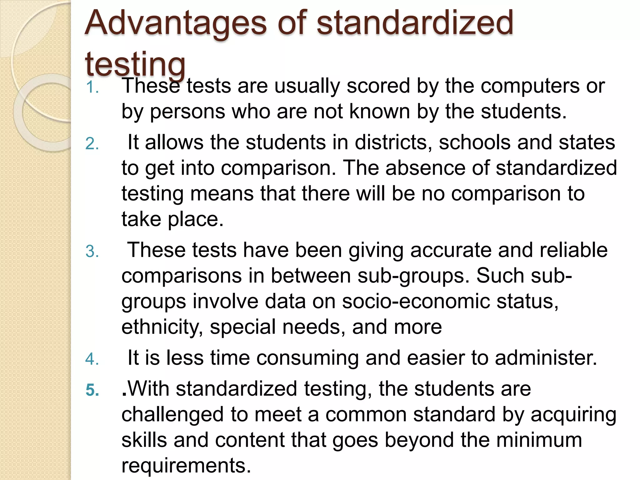 Advantages of standardized
testing1. These tests are usually scored by the computers or
by persons who are not known by the students.
2. It allows the students in districts, schools and states
to get into comparison. The absence of standardized
testing means that there will be no comparison to
take place.
3. These tests have been giving accurate and reliable
comparisons in between sub-groups. Such sub-
groups involve data on socio-economic status,
ethnicity, special needs, and more
4. It is less time consuming and easier to administer.
5. .With standardized testing, the students are
challenged to meet a common standard by acquiring
skills and content that goes beyond the minimum
requirements.
 