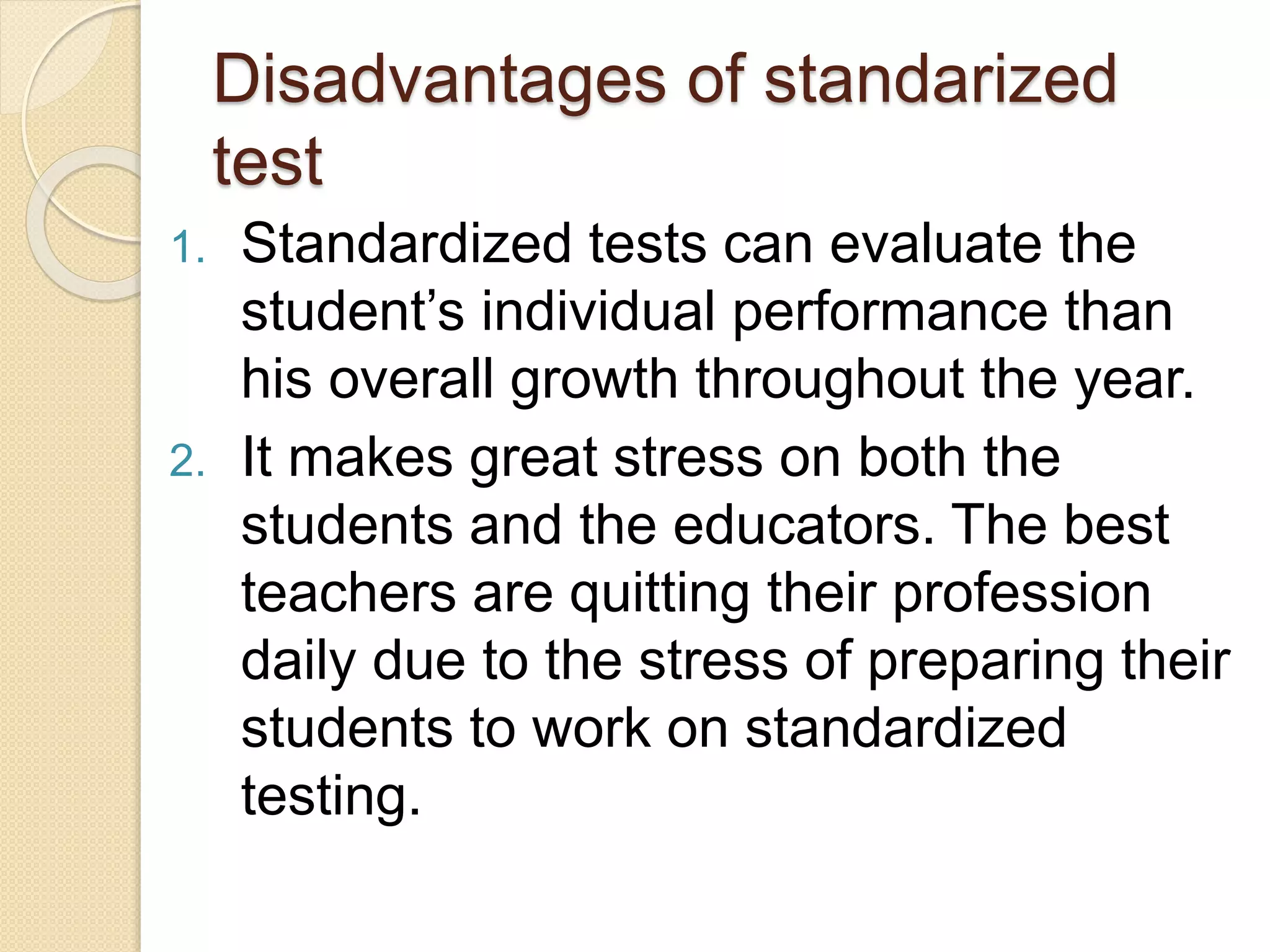 Disadvantages of standarized
test
1. Standardized tests can evaluate the
student’s individual performance than
his overall growth throughout the year.
2. It makes great stress on both the
students and the educators. The best
teachers are quitting their profession
daily due to the stress of preparing their
students to work on standardized
testing.
 