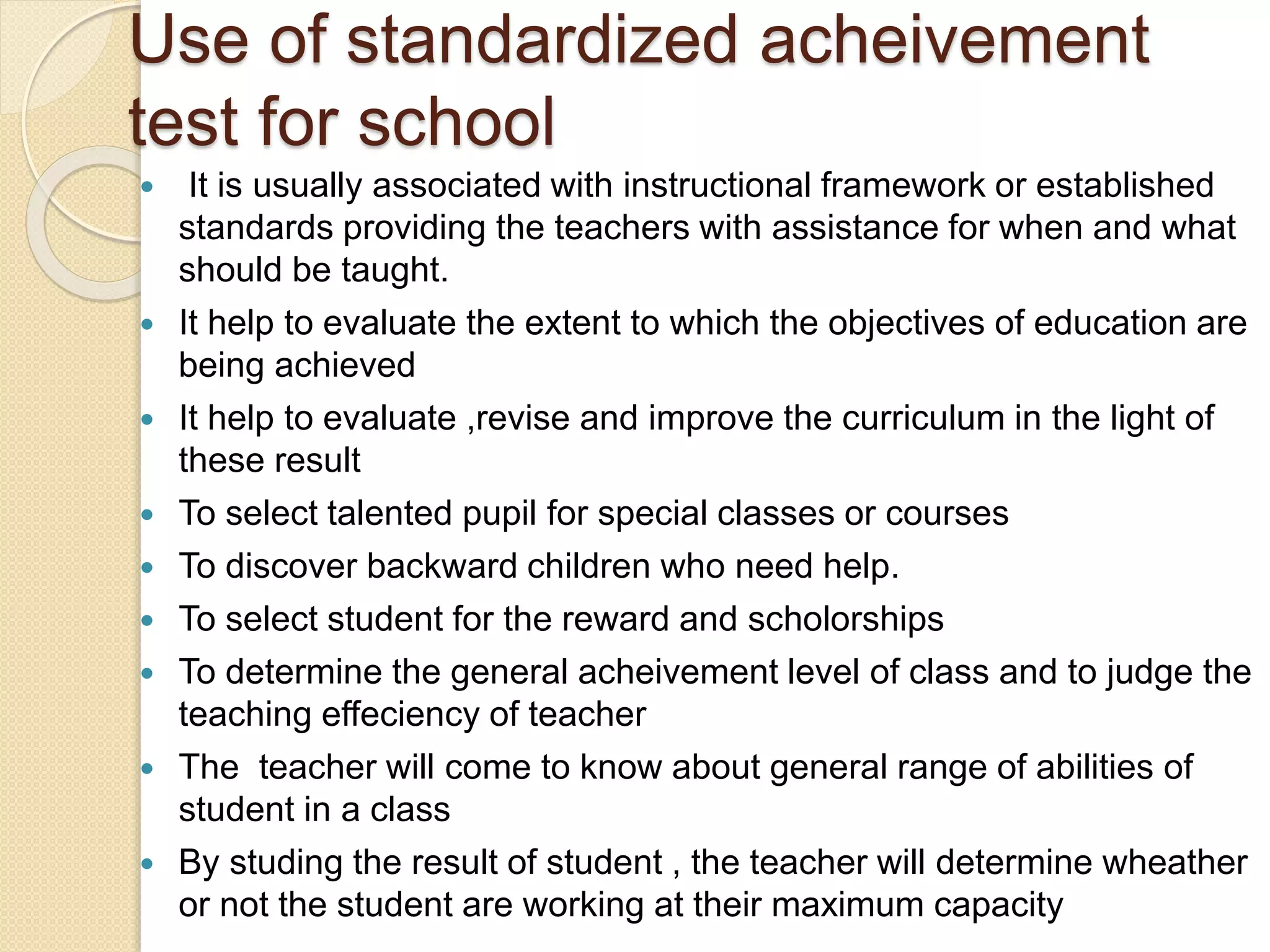 Use of standardized acheivement
test for school
 It is usually associated with instructional framework or established
standards providing the teachers with assistance for when and what
should be taught.
 It help to evaluate the extent to which the objectives of education are
being achieved
 It help to evaluate ,revise and improve the curriculum in the light of
these result
 To select talented pupil for special classes or courses
 To discover backward children who need help.
 To select student for the reward and scholorships
 To determine the general acheivement level of class and to judge the
teaching effeciency of teacher
 The teacher will come to know about general range of abilities of
student in a class
 By studing the result of student , the teacher will determine wheather
or not the student are working at their maximum capacity
 