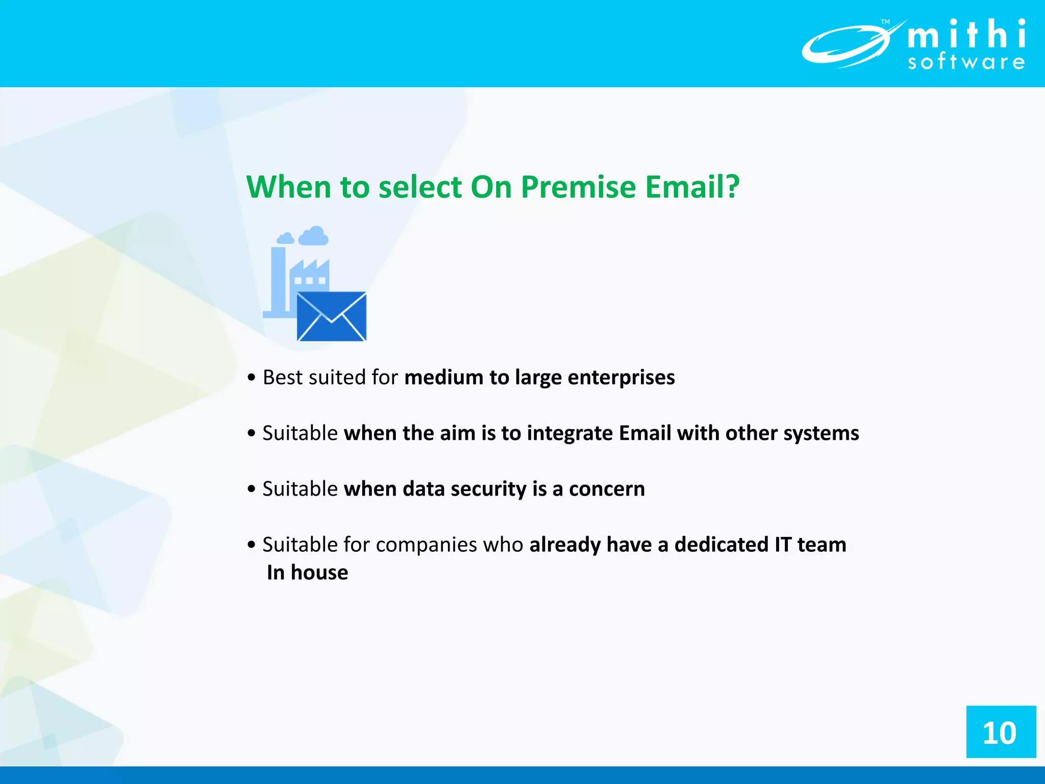 • Best suited for medium to large enterprises
• Suitable when the aim is to integrate Email with other systems
• Suitable when data security is a concern
• Suitable for companies who already have a dedicated IT team
In house
When to select On Premise Email?
10
 