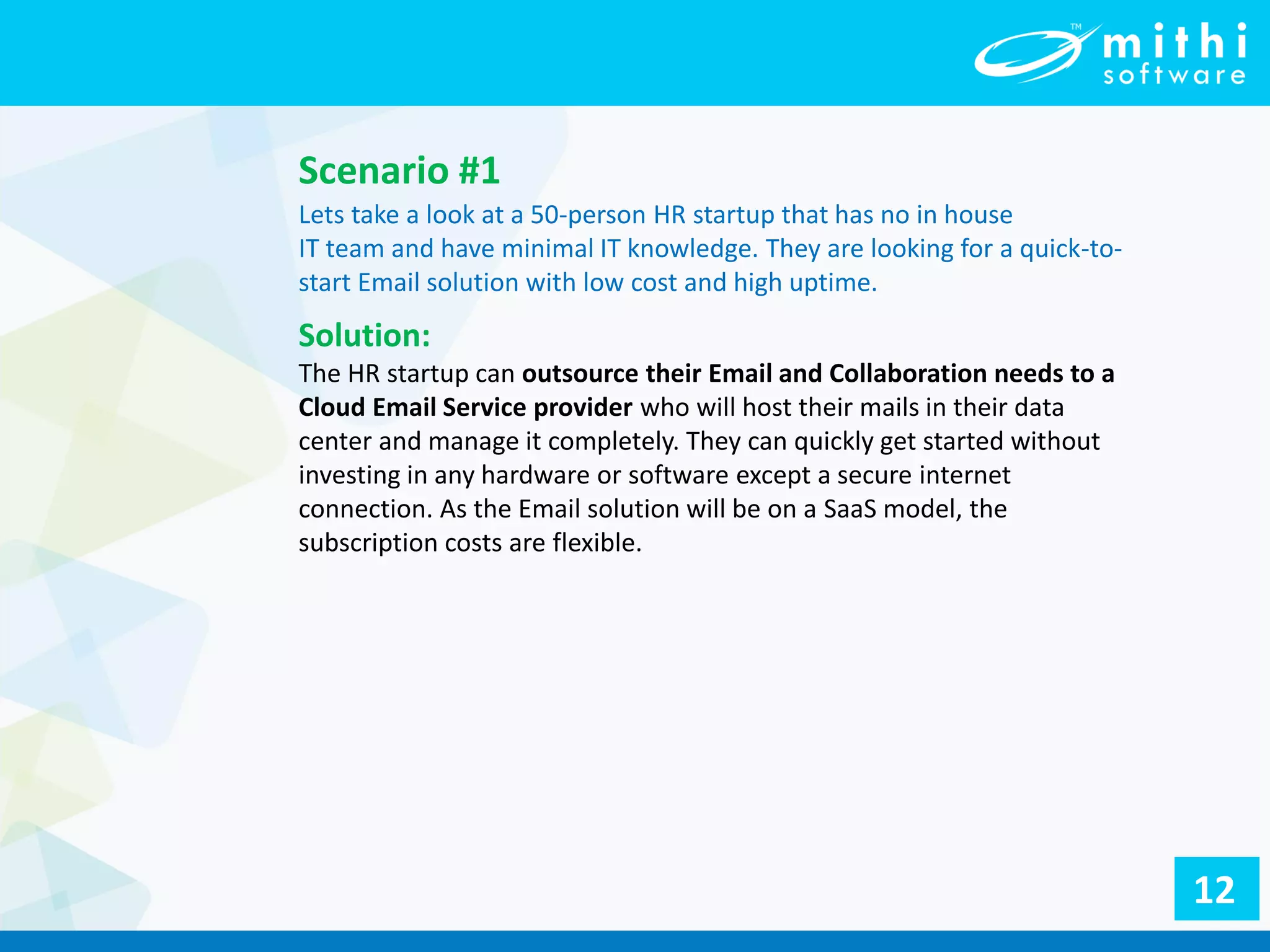 Lets take a look at a 50-person HR startup that has no in house
IT team and have minimal IT knowledge. They are looking for a quick-to-
start Email solution with low cost and high uptime.
Scenario #1
Solution:
The HR startup can outsource their Email and Collaboration needs to a
Cloud Email Service provider who will host their mails in their data
center and manage it completely. They can quickly get started without
investing in any hardware or software except a secure internet
connection. As the Email solution will be on a SaaS model, the
subscription costs are flexible.
12
 