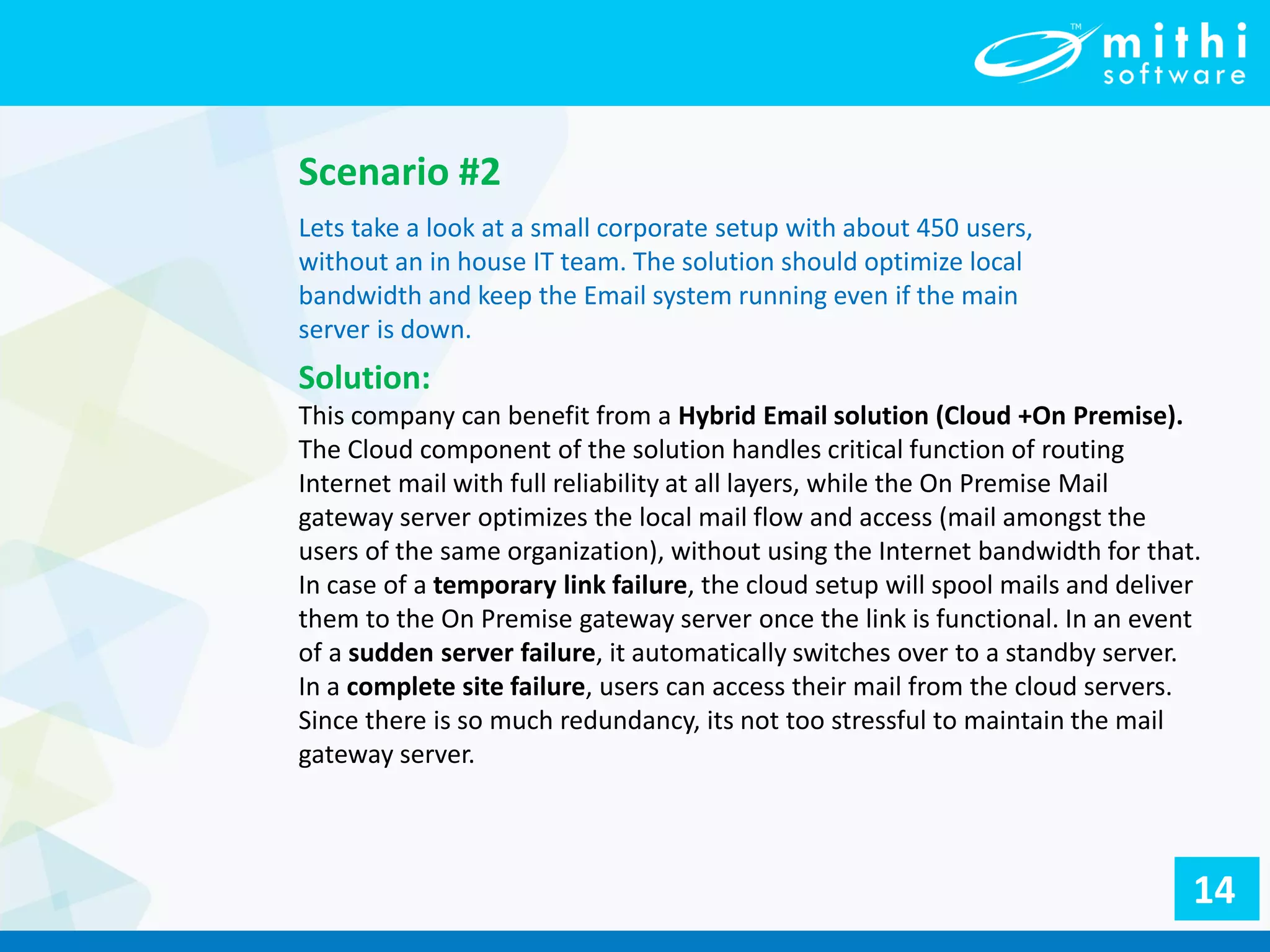 Lets take a look at a small corporate setup with about 450 users,
without an in house IT team. The solution should optimize local
bandwidth and keep the Email system running even if the main
server is down.
Scenario #2
Solution:
This company can benefit from a Hybrid Email solution (Cloud +On Premise).
The Cloud component of the solution handles critical function of routing
Internet mail with full reliability at all layers, while the On Premise Mail
gateway server optimizes the local mail flow and access (mail amongst the
users of the same organization), without using the Internet bandwidth for that.
In case of a temporary link failure, the cloud setup will spool mails and deliver
them to the On Premise gateway server once the link is functional. In an event
of a sudden server failure, it automatically switches over to a standby server.
In a complete site failure, users can access their mail from the cloud servers.
Since there is so much redundancy, its not too stressful to maintain the mail
gateway server.
14
 