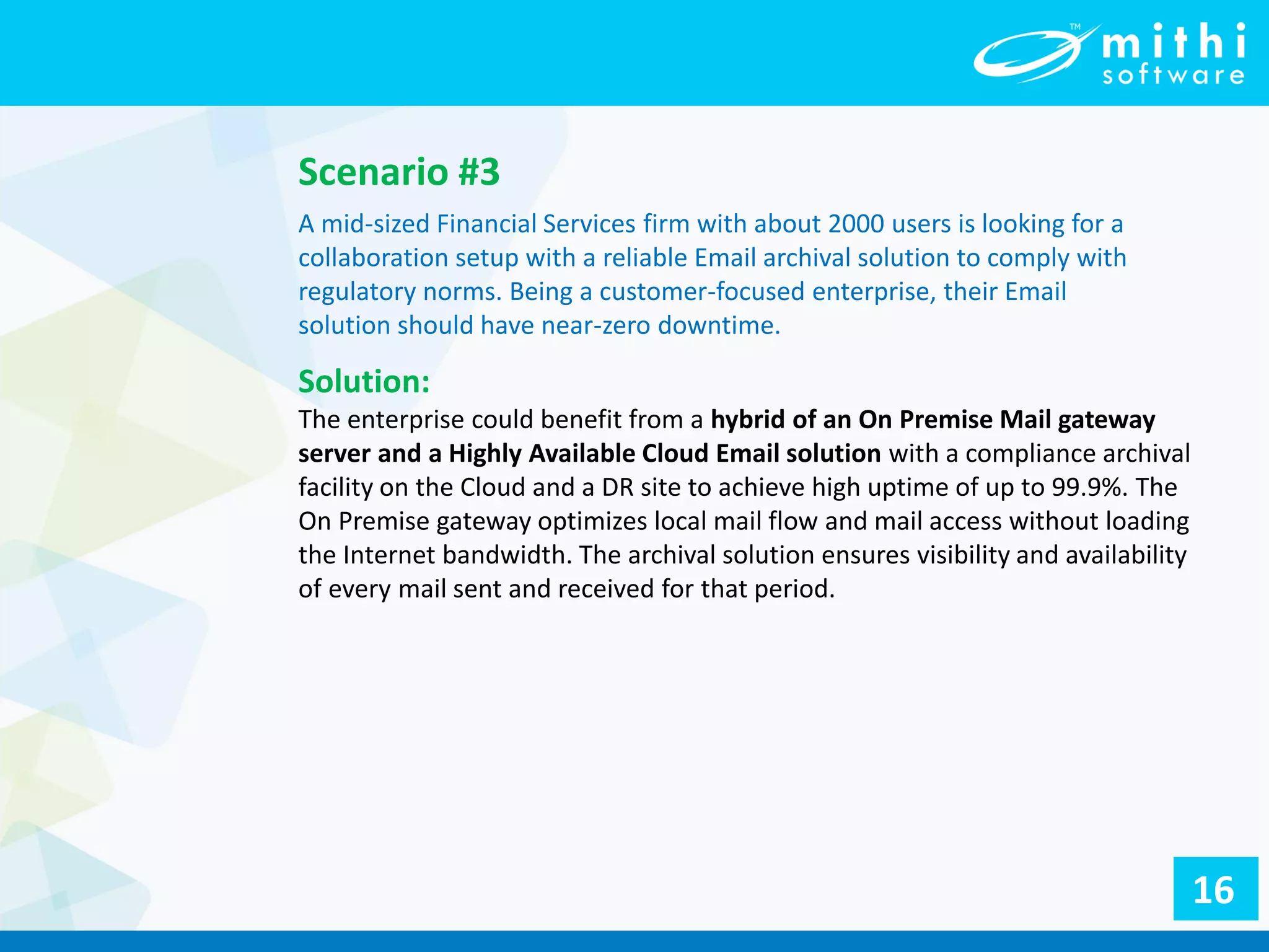 Scenario #3
A mid-sized Financial Services firm with about 2000 users is looking for a
collaboration setup with a reliable Email archival solution to comply with
regulatory norms. Being a customer-focused enterprise, their Email
solution should have near-zero downtime.
Solution:
The enterprise could benefit from a hybrid of an On Premise Mail gateway
server and a Highly Available Cloud Email solution with a compliance archival
facility on the Cloud and a DR site to achieve high uptime of up to 99.9%. The
On Premise gateway optimizes local mail flow and mail access without loading
the Internet bandwidth. The archival solution ensures visibility and availability
of every mail sent and received for that period.
16
 
