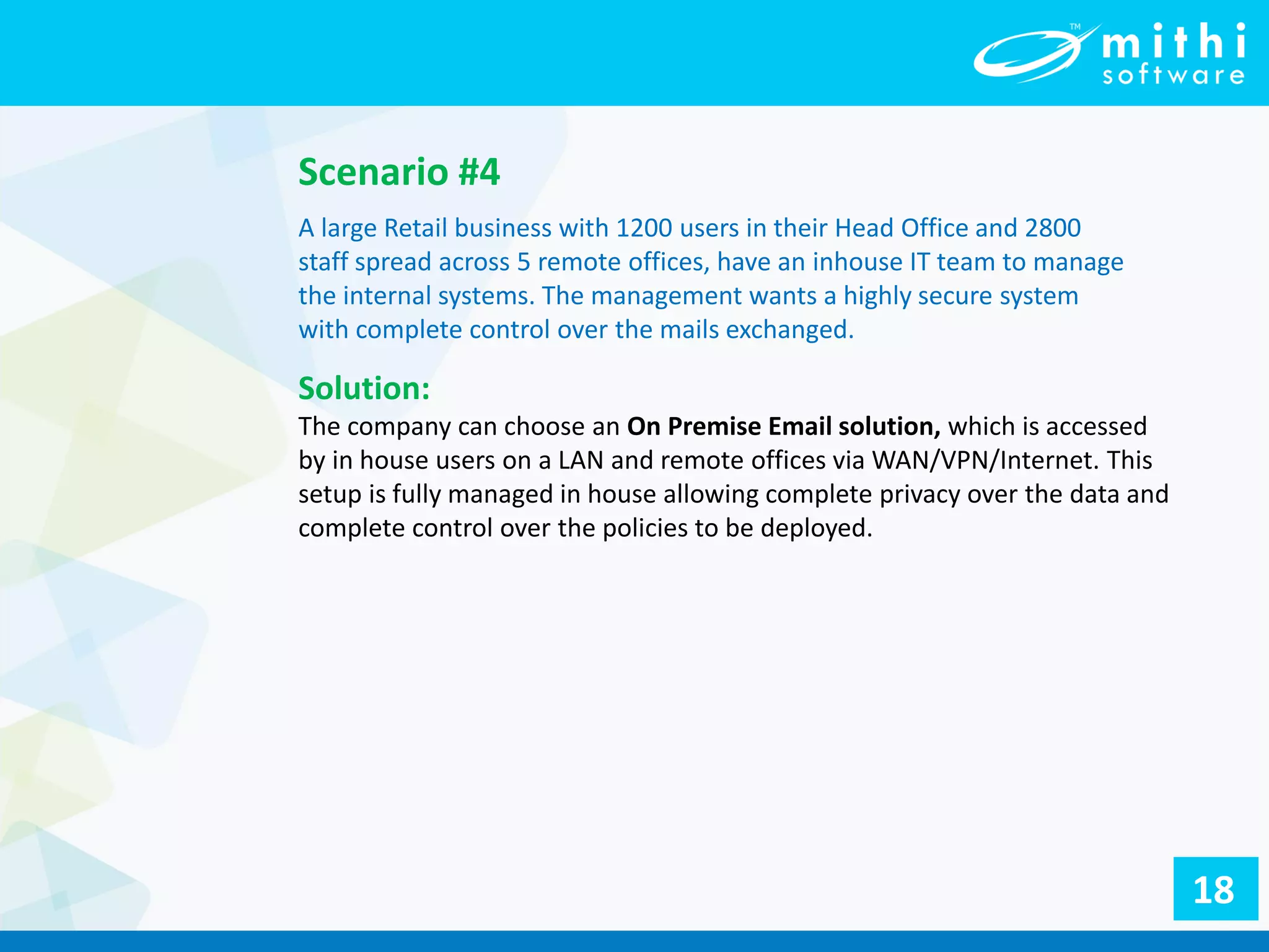 Scenario #4
A large Retail business with 1200 users in their Head Office and 2800
staff spread across 5 remote offices, have an inhouse IT team to manage
the internal systems. The management wants a highly secure system
with complete control over the mails exchanged.
Solution:
The company can choose an On Premise Email solution, which is accessed
by in house users on a LAN and remote offices via WAN/VPN/Internet. This
setup is fully managed in house allowing complete privacy over the data and
complete control over the policies to be deployed.
18
 