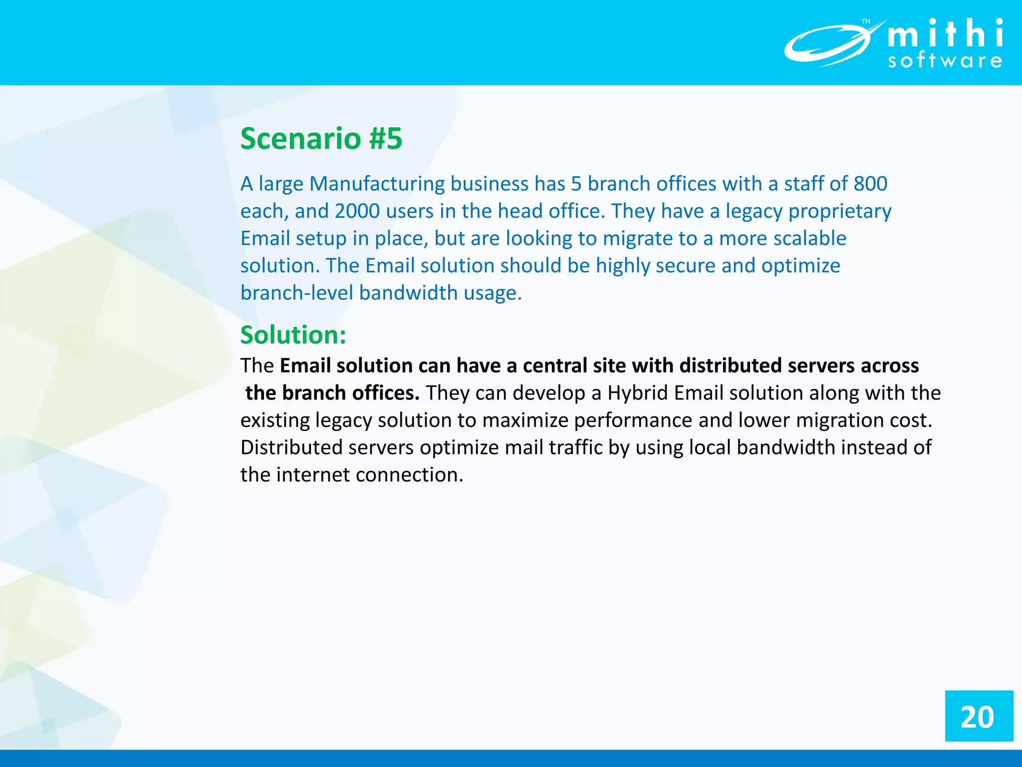 Scenario #5
A large Manufacturing business has 5 branch offices with a staff of 800
each, and 2000 users in the head office. They have a legacy proprietary
Email setup in place, but are looking to migrate to a more scalable
solution. The Email solution should be highly secure and optimize
branch-level bandwidth usage.
Solution:
The Email solution can have a central site with distributed servers across
the branch offices. They can develop a Hybrid Email solution along with the
existing legacy solution to maximize performance and lower migration cost.
Distributed servers optimize mail traffic by using local bandwidth instead of
the internet connection.
20
 